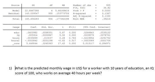 df
Number of obs
935
36.02
Source
7(4, 930)
Model
22.6467366
Prob >r
R-squared
Adj R-squared
Root MSE
5.66168416
0.0000
Residual
143.009547
6סרבר1537 930
0.1367
0.1330
.39214
Total
165.656283
934 .177362188
lwage
Coef.
Std. Err.
P>It|
(954 Conf. Interval)
0.000
0.000
.0266843
.0039579
educ
.0400982
.0068351
.0009967
5.87
5.93
.0535122
.0078701
.005914
hours
hours2
.0035899
-.0000842
5.649044
.013037
.0001298
0.28
-0.65
0.783
0.517
-.0219954
-.0003389
.0291752
.0001706
cons
3240363
17.43
0.000
5.013117
6.284971
1) What is the predicted monthly wage in US$ for a worker with 10 years of education, an IQ
score of 100, who works on average 40 hours per week?
