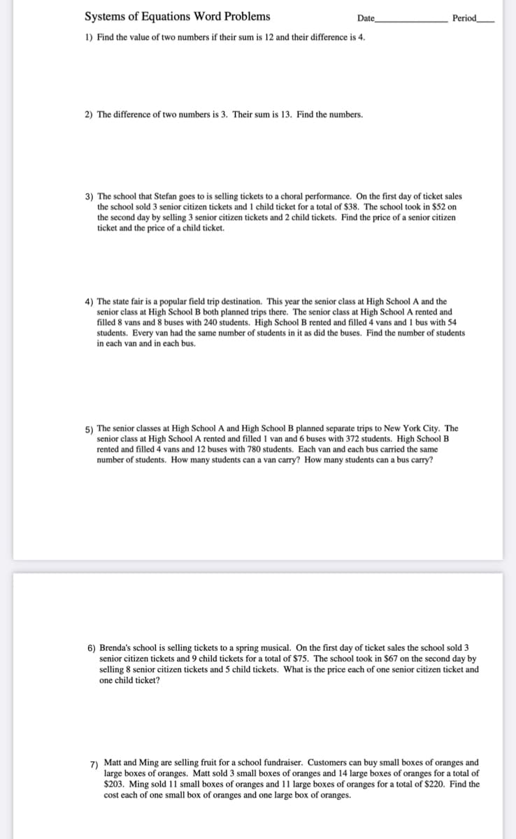 Systems of Equations Word Problems
Date
Period
1) Find the value of two numbers if their sum is 12 and their difference is 4.
2) The difference of two numbers is 3. Their sum is 13. Find the numbers.
3) The school that Stefan goes to is selling tickets to a choral performance. On the first day of ticket sales
the school sold 3 senior citizen tickets and 1 child ticket for a total of $38. The school took in $52 on
the second day by selling 3 senior citizen tickets and 2 child tickets. Find the price of a senior citizen
ticket and the price of a child ticket.
4) The state fair is a popular field trip destination. This year the senior class at High School A and the
senior class at High School B both planned trips there. The senior class at High School A rented and
filled 8 vans and 8 buses with 240 students. High School B rented and filled 4 vans and 1 bus with 54
students. Every van had the same number of students in it as did the buses. Find the number of students
in each van and in each bus.
5) The senior classes at High School A and High School B planned separate trips to New York City. The
senior class at High School A rented and filled 1 van and 6 buses with 372 students. High School B
rented and filled 4 vans and 12 buses with 780 students. Each van and each bus carried the same
number of students. How many students can a van carry? How many students can a bus carry?
6) Brenda's school is selling tickets to a spring musical. On the first day of ticket sales the school sold 3
senior citizen tickets and 9 child tickets for a total of $75. The school took in $67 on the second day by
selling 8 senior citizen tickets and 5 child tickets. What is the price each of one senior citizen ticket and
one child ticket?
7 Matt and Ming are selling fruit for a school fundraiser. Customers can buy small boxes of oranges and
large boxes of oranges. Matt sold 3 small boxes of oranges and 14 large boxes of oranges for a total of
$203. Ming sold 11 small boxes of oranges and 11 large boxes of oranges for a total of $220. Find the
cost each of one small box of oranges and one large box of oranges.
