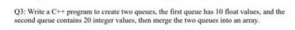 Q3: Write a C++ program to create two queues, the first queue has 10 float values, and the
second queue contains 20 integer values, then merge the two queues into an array.