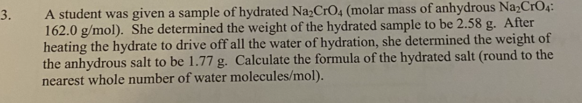 A student was given a sample of hydrated Na2CrO4 (molar mass of anhydrous Na2CrO4:
162.0 g/mol). She determined the weight of the hydrated sample to be 2.58 g. After
heating the hydrate to drive off all the water of hydration, she determined the weight of
the anhydrous salt to be 1.77 g. Calculate the formula of the hydrated salt (round to the
nearest whole number of water molecules/mol).
3.
