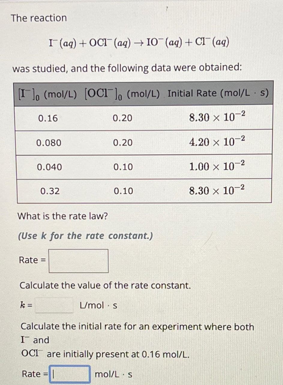 The reaction
I (aq) + OCI (aq) → IO (aq) + Cl¯¯ (aq)
was studied, and the following data were obtained:
[I] (mol/L) [OCI]o (mol/L) Initial Rate (mol/Ls)
8.30 × 10-2
4.20 × 10-²
1.00 x 10-2
8.30 × 10-2
0.16
0.080
0.040
k =
0.32
Rate =
0.20
0.20
0.10
What is the rate law?
(Use k for the rate constant.)
0.10
Calculate the value of the rate constant.
L/mol s
Calculate the initial rate for an experiment where both
I and
OCI are initially present at 0.16 mol/L.
Rate = |
mol/L s