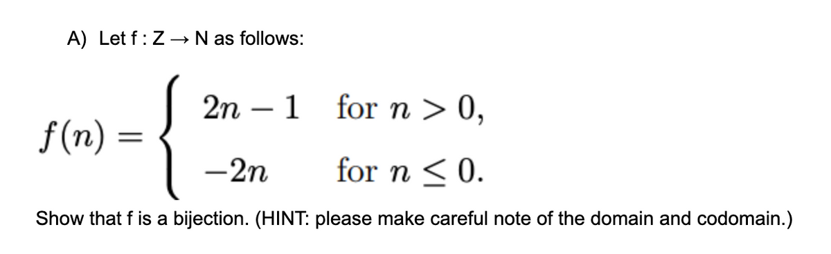 A) Let f: Z-→ N as follows:
{
2n – 1 for n > 0,
-
f(n) =
-2n
for n < 0.
Show that f is a bijection. (HINT: please make careful note of the domain and codomain.)
