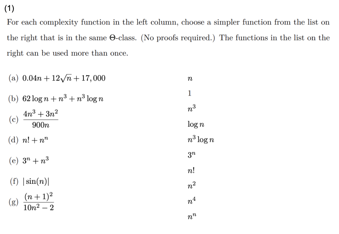 (1)
For each complexity function in the left column, choose a simpler function from the list on
the right that is in the same O-class. (No proofs required.) The functions in the list on the
right can be used more than once.
(a) 0.04n + 12vñ + 17,000
1
(b) 62 log n + n³ + n³ log n
n3
4n3 + 3n2
(c)
900n
log n
(d) п! + n^
n³ log n
3n
(e) 3" + n³
n!
(f) |sin(n)|
n2
(n+ 1)²
(g)
10n2 – 2
