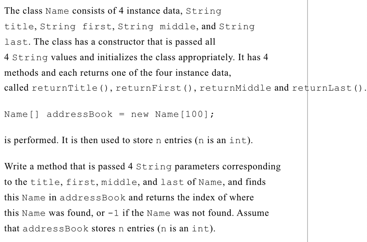 The class Name consists of 4 instance data, String
title, String first, String middle, and String
last. The class has a constructor that is passed all
4 String values and initializes the class appropriately. It has 4
methods and each returns one of the four instance data,
called returnTitle (), returnFirst(), returnMiddle and returnLast().
Name [] addressBook =
new Name[100];
is performed. It is then used to store n entries (n is an int).
Write a method that is passed 4 String parameters corresponding
to the title, first, middle, and last of Name, and finds
this Name in addressBook and returns the index of where
this Name was found, or -1 if the Name was not found. Assume
that addressBook stores n entries (n is an int).
