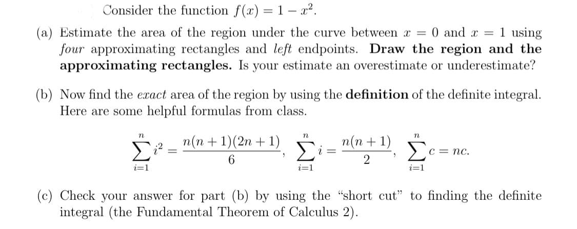 Consider the function f(x) = 1 – x2.
(a) Estimate the area of the region under the curve between x = 0 and x = 1 using
four approximating rectangles and left endpoints. Draw the region and the
approximating rectangles. Is your estimate an overestimate or underestimate?
(b) Now find the exact area of the region by using the definition of the definite integral.
Here are some helpful formulas from class.
n
п(п + 1)(2n + 1)
n(n + 1)
Σ
C = nc.
6.
i=1
i=1
i=1
(c) Check your answer for part (b) by using the "short cut" to finding the definite
integral (the Fundamental Theorem of Calculus 2).
