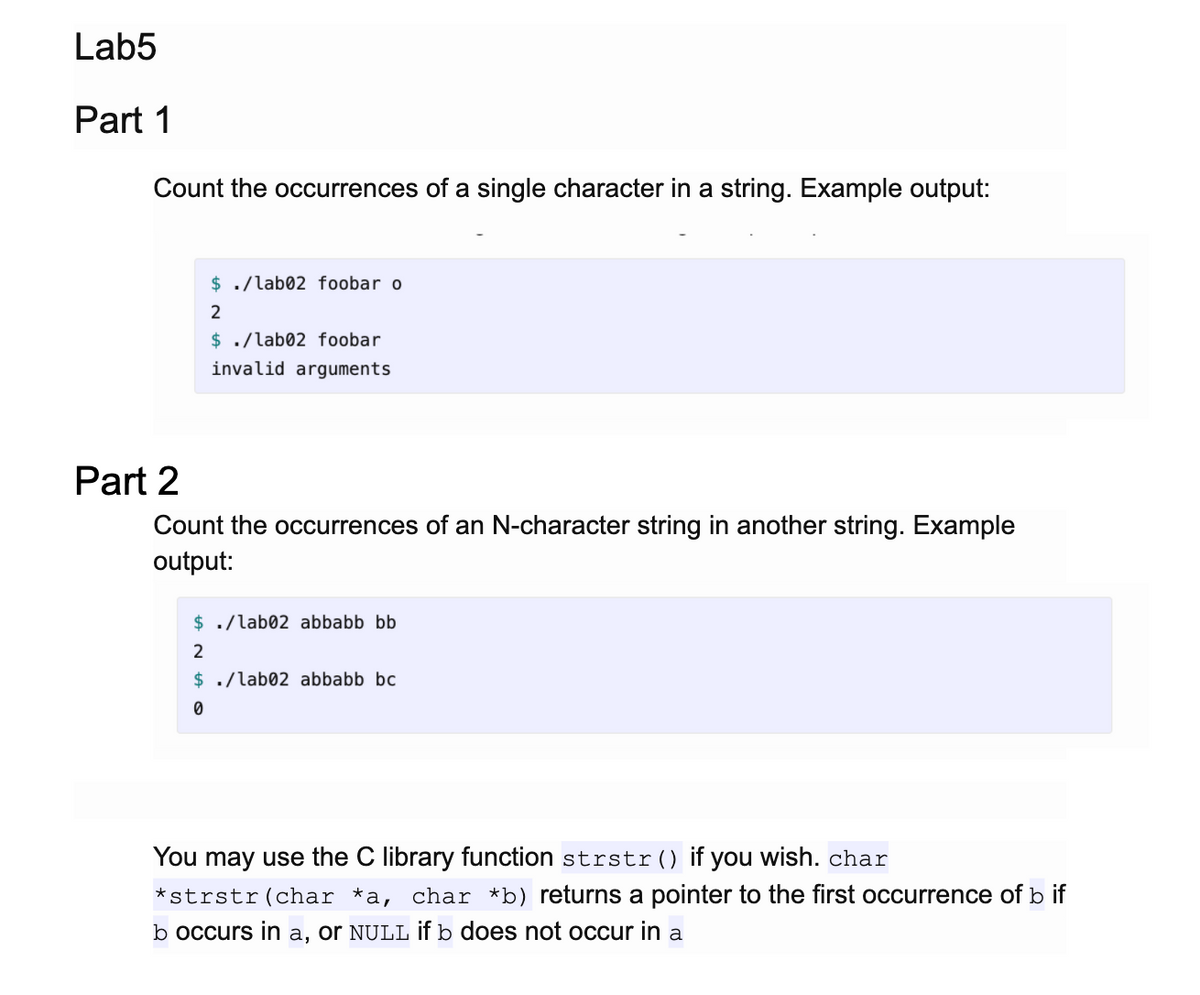 Lab5
Part 1
Count the occurrences of a single character in a string. Example output:
$ ./lab02 foobar o
2
$ ./lab02 foobar
invalid arguments
Part 2
Count the occurrences of an N-character string in another string. Example
output:
$ ./lab02 abbabb bb
2
$ ./lab02 abbabb bc
You may use the C library function strstr() if you wish. char
*strstr(char *a, char *b) returns a pointer to the first occurrence of b if
b occurs in a, or NULL if b does not occur in a
