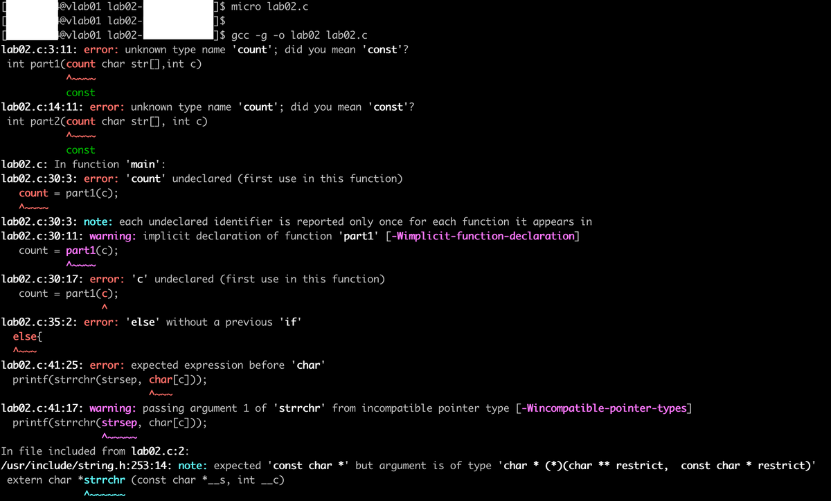 1$ micro lab02.c
@vlab01 lab02-
@vlab01 lab02-
@vlab01 lab02-|
lab02.c:3:11: error: unknown type name
int part1(count char str[],int c)
S$ gcc -g -o lab02 lab02.c
count'; did you mean
const'?
const
lab02.c:14:11: error: unknown type name 'count'; did you mean
int part2(count char str[], int c)
const'?
const
lab02.c: In function 'main':
lab02.c:30:3: error:
'count' undeclared (first use in this function)
count
part1(c);
lab02.c:30:3: note: each undeclared identifier is reported only once for each function it appears in
lab02.c:30:11: warning: implicit declaration of function 'part1' [-Wimplicit-function-declaration]
count =
part1(c);
lab02.c:30:17: error: 'c' undeclared (first use in this function)
count =
part1(c);
lab02.c:35:2: error:
'else' without a previous 'if'
else{
lab02.c:41:25: error: expected expression before 'char'
printf(strrchr(strsep, char[c]));
lab02.c:41:17: warning: passing argument 1 of 'strrchr' from incompatible pointer type [-Wincompatible-pointer-types]
printf(strrchr(strsep, char[c]));
In file included from lab02.c:2:
const char * restrict)'
/usr/include/string.h:253:14: note: expected 'const char *' but argument is of type 'char * (*)(char ** restrict,
extern char *strrchr (const char *.
__s, int __c)
Annn
