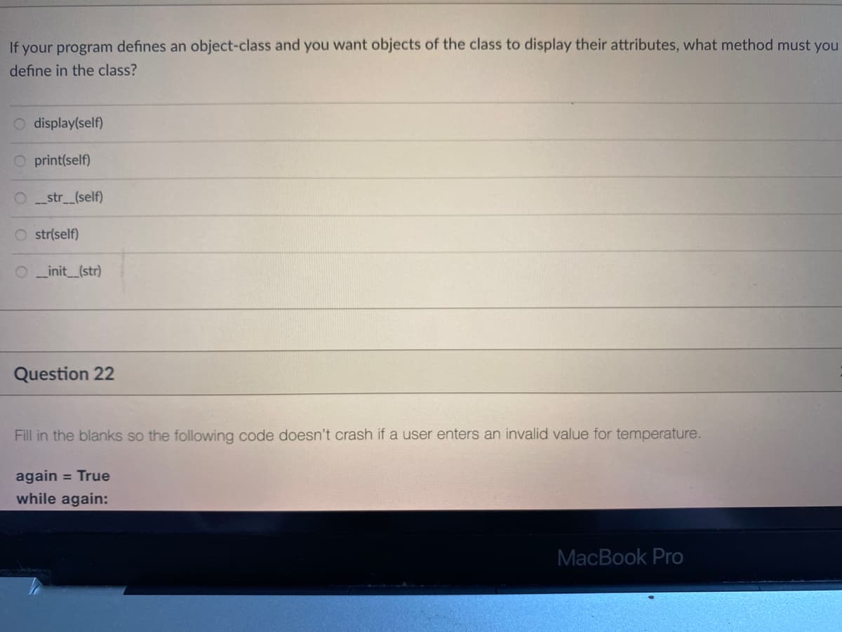 If your program defines an object-class and you want objects of the class to display their attributes, what method must you
define in the class?
O display(self)
O print(self)
O _str_(self)
O str(self)
_init_(str)
Question 22
Fill in the blanks so the following code doesn't crash if a user enters an invalid value for temperature.
again = True
while again:
MacBook Pro
