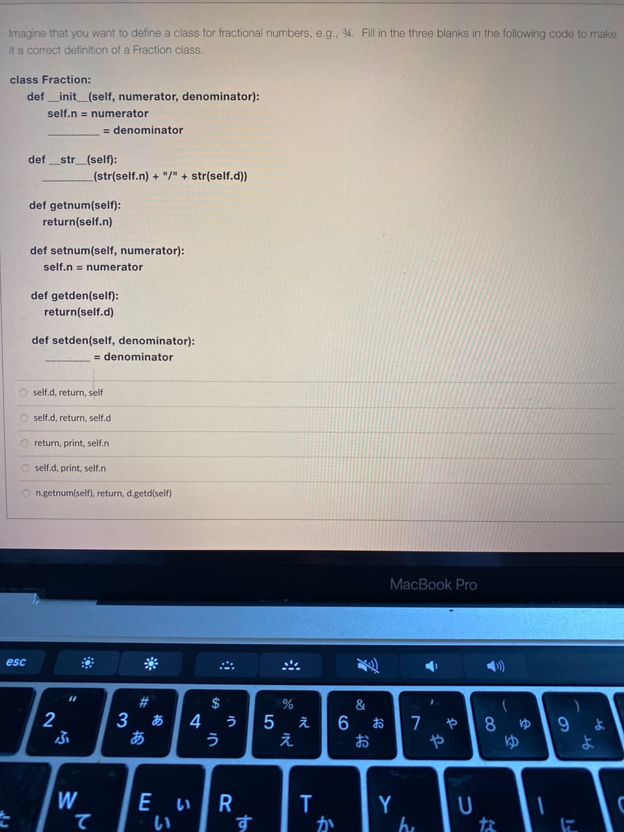 Imagine that you want to define a class for fractional numbers, e.g., 4. Fill in the three blanks in the following code to make
it a correct definition of a Fraction class.
class Fraction:
def _init_(self, numerator, denominator):
self.n = numerator
= denominator
def
str_(self):
(str(self.n) + "/" + str(self.d))
def getnum(self):
return(self.n)
def setnum(self, numerator):
self.n = numerator
def getden(self):
return(self.d)
def setden(self, denominator):
= denominator
O self.d, return, self
O self.d, return, self.d
O return, print, self.n
O self.d, print, self.n
O n.getnum(self), return, d.getd(self)
MacBook Pro
esc
%3D
#
$
%
&
2
3
あ
4
う
う
え
7
や
8.
よ
え
お
や
W
て
E いR
い
Y
ん
す
か
な
