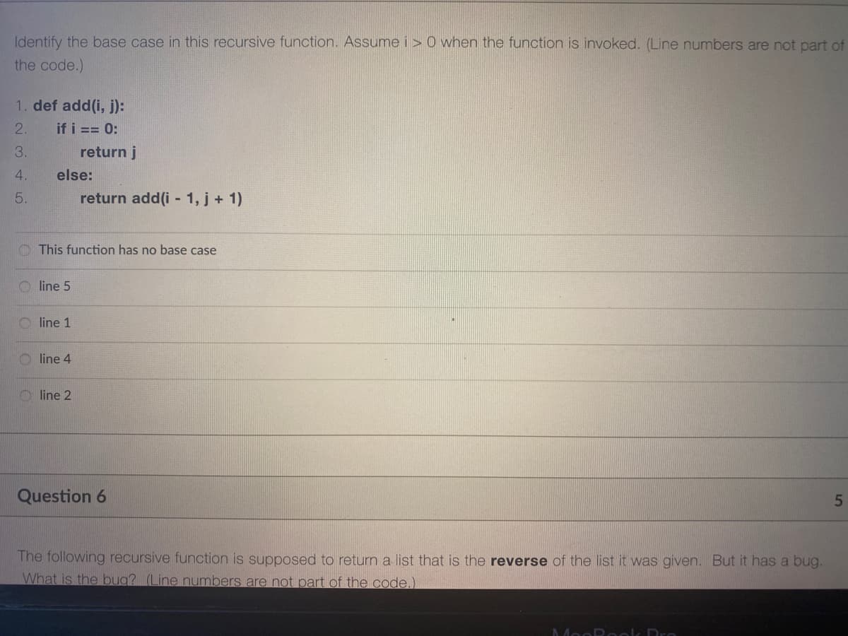 Identify the base case in this recursive function. Assume i> 0 when the function is invoked. (Line numbers are not part of
the code.)
1. def add(i, j):
2.
if i == 0:
3.
return j
4.
else:
5.
return add(i - 1, j + 1)
This function has no base case
O line 5
line 1
line 4
O line 2
Question 6
The following recursive function is supposed to return a list that is the reverse of the list it was given. But it has a bug.
What is the bug? (Line numbers are not part of the code.)
MooP eok Dr
