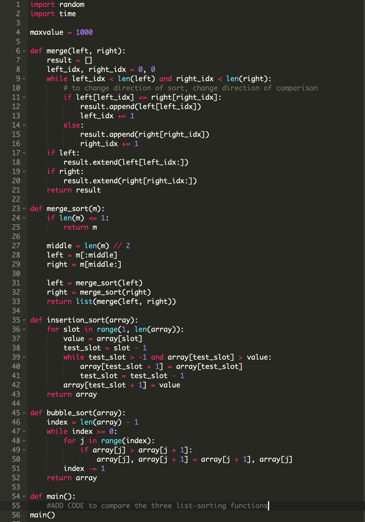 import random
import time
3
1
2
4
maxvalue
1000
6 - def merge(left, right):
7
result
left_idx, right_idx
while left_idx < len(left) and right_idx < len(right):
8
0, 0
9.
# to change direction of sort, change direction of comparison
if left[left_idx] <=
result.append(left[left_idx])
left_idx += 1
else:
result.append(right[right_idx])
right_idx += 1
10
11
right[right_idx]:
12
13
14 -
15
16
if left:
result.extend(left[left_idx:])
if right:
result.extend(right[right_idx:])
return result
17
18
19
20
21
22
def merge_sort(m):
if len(m)
23
24
<= 1:
25
return m
26
len(m) // 2
m[:middle]
m[middle:]
27
middle
28
left
29
right
30
merge_sort(left)
merge_sort(right)
return list(merge(left, right))
31
left
32
right
33
34
def insertion_sort(array):
for slot in range(1, len(array)):
value
35
36 -
37
array[slot]
38
test_slot
slot
1
while test_slot
array[test_slot + 1]
test_slot
-1 and array[test_slot] > value:
array[test_slot]
39
40
41
test_slot
- 1
42
array[test_slot + 1]
value
43
return array
44
45 - def bubble_sort(array):
46
index =
len(array)
1
47 -
while index >= 0:
48 -
49 -
for j in range(index):
if array[j] > array[j + 1]:
50
array[j], array[j + 1]
array[j + 1], array[j]
51
index
1
52
return array
53
54 - def main():
55
#ADD CODE to compare the three list-sorting functions
56 main()
