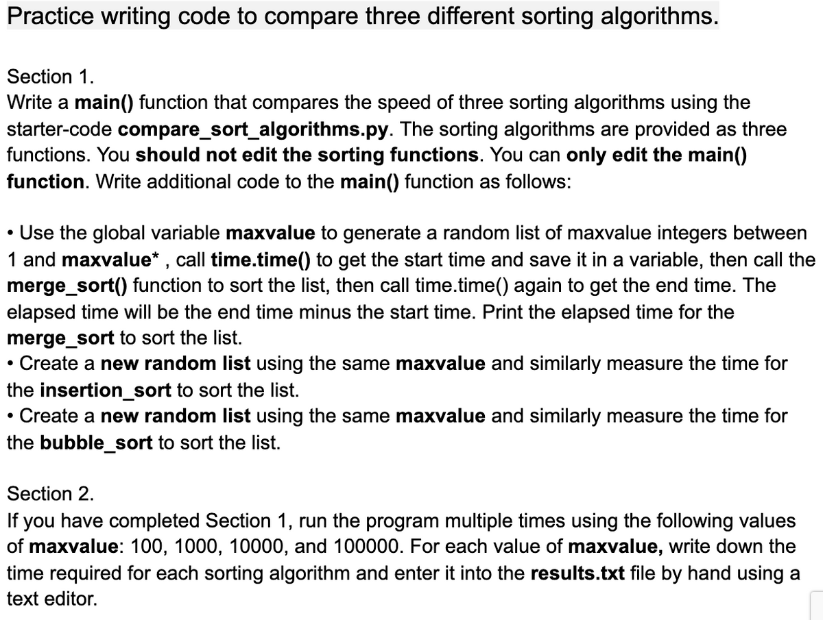 Practice writing code to compare three different sorting algorithms.
Section 1.
Write a main() function that compares the speed of three sorting algorithms using the
starter-code compare_sort_algorithms.py. The sorting algorithms are provided as three
functions. You should not edit the sorting functions. You can only edit the main()
function. Write additional code to the main() function as follows:
Use the global variable maxvalue to generate a random list of maxvalue integers between
1 and maxvalue* , call time.time() to get the start time and save it in a variable, then call the
merge_sort() function to sort the list, then call time.time() again to get the end time. The
elapsed time will be the end time minus the start time. Print the elapsed time for the
merge_sort to sort the list.
• Create a new random list using the same maxvalue and similarly measure the time for
the insertion_sort to sort the list.
Create a new random list using the same maxvalue and similarly measure the time for
the bubble_sort to sort the list.
Section 2.
If you have completed Section 1, run the program multiple times using the following values
of maxvalue: 100, 1000, 10000, and 100000. For each value of maxvalue, write down the
time required for each sorting algorithm and enter it into the results.txt file by hand using a
text editor.
