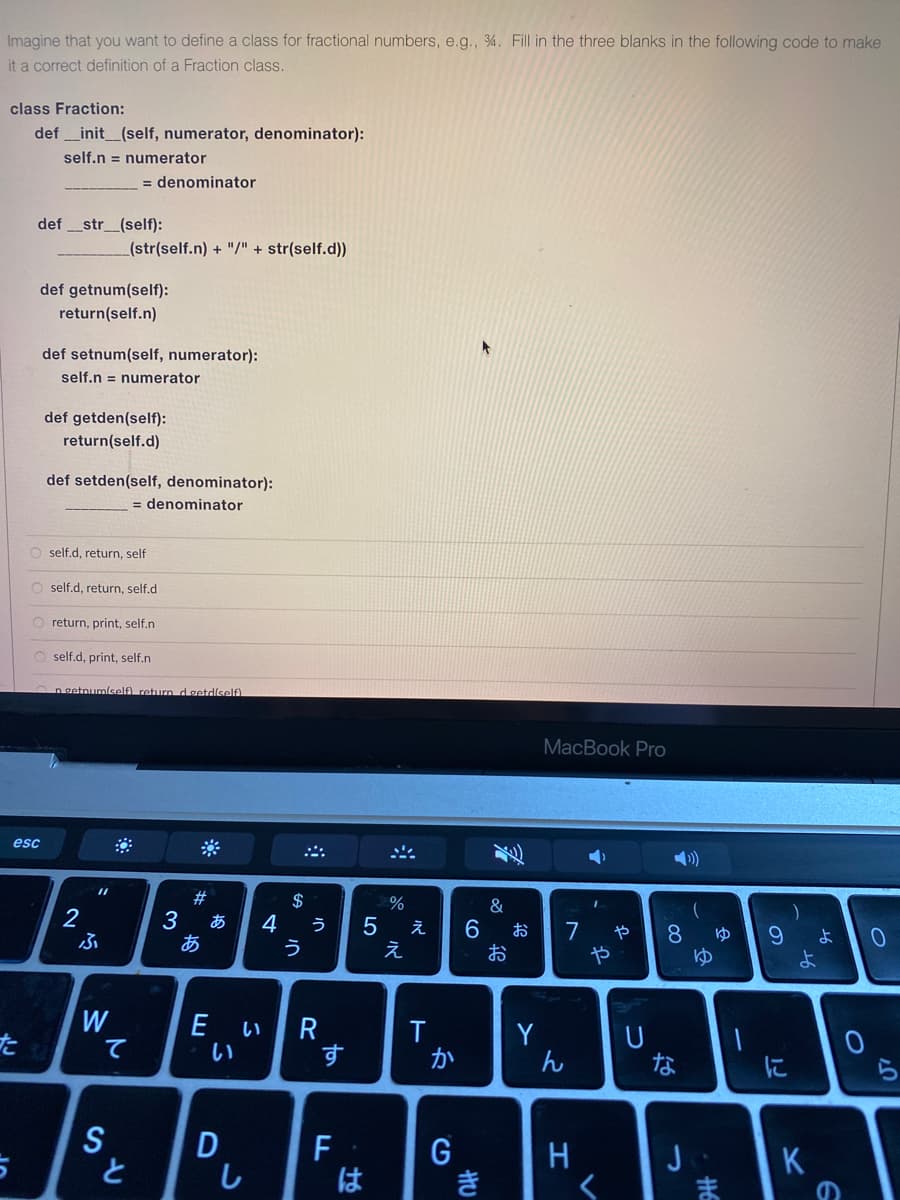 Imagine that you want to define a class for fractional numbers, e.g., %. Fill in the three blanks in the following code to make
it a correct definition of a Fraction class.
class Fraction:
def _init_(self, numerator, denominator):
self.n = numerator
= denominator
def
str_(self):
_(str(self.n) + "/" + str(self.d))
def getnum(self):
return(self.n)
def setnum(self, numerator):
self.n = numerator
def getden(self):
return(self.d)
def setden(self, denominator):
= denominator
O self.d, return, self
O self.d, return, self.d
return, print, self.n
self.d, print, self.n
lself) return dsetd/self)
MacBook Pro
esc
#3
$
&
2
3
あ
4
う
う
え
7
や
お
や
8.
ゆ
よ
え
お
よ
W
て
E い|R
い
Y
ん
た
す
か
な
に
ら
S
と
D
し
F
は
K
き
ま
つ
to
あ
