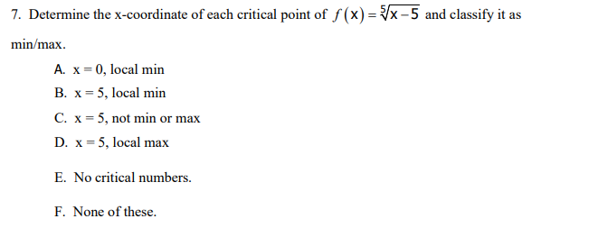 7. Determine the x-coordinate of each critical point of f (x) = x-5 and classify it as
min/max.
A. x = 0, local min
B. x= 5, local min
C. x = 5, not min or max
D. x = 5, local max
E. No critical numbers.
F. None of these.
