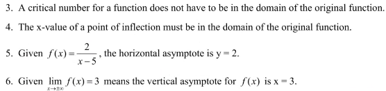 3. A critical number for a function does not have to be in the domain of the original function.
4. The x-value of a point of inflection must be in the domain of the original function.
5. Given f(x) =
2
, the horizontal asymptote is y = 2.
X-5
6. Given lim f(x) = 3 means the vertical asymptote for f(x) is x = 3.
