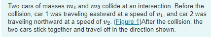 Two cars of masses m1 and m2 collide at an intersection. Before the
collision, car 1 was traveling eastward at a speed of vi, and car 2 was
traveling northward at a speed of v2. (Figure 1)After the collision, the
two cars stick together and travel off in the direction shown.
