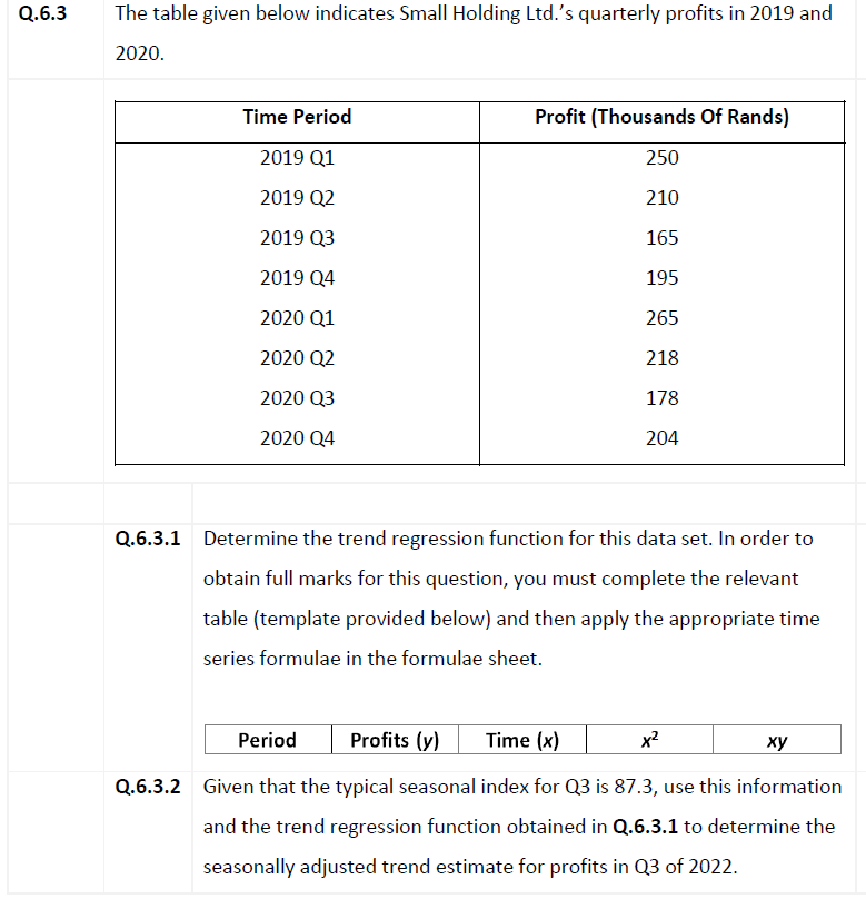 The table given below indicates Small Holding Ltd.'s quarterly profits in 2019 and
2020.
Time Period
Profit (Thousands Of Rands)
2019 Q1
250
2019 Q2
210
2019 Q3
165
2019 Q4
195
2020 Q1
265
2020 Q2
218
2020 Q3
178
2020 Q4
204
Q.6.3.1 Determine the trend regression function for this data set. In order to
obtain full marks for this question, you must complete the relevant
table (template provided below) and then apply the appropriate time
series formulae in the formulae sheet.
Period
Profits (y)
Time (x)
x2
ху
Q.6.3.2 Given that the typical seasonal index for Q3 is 87.3, use this information
and the trend regression function obtained in Q.6.3.1 to determine the
seasonally adjusted trend estimate for profits in Q3 of 2022.
