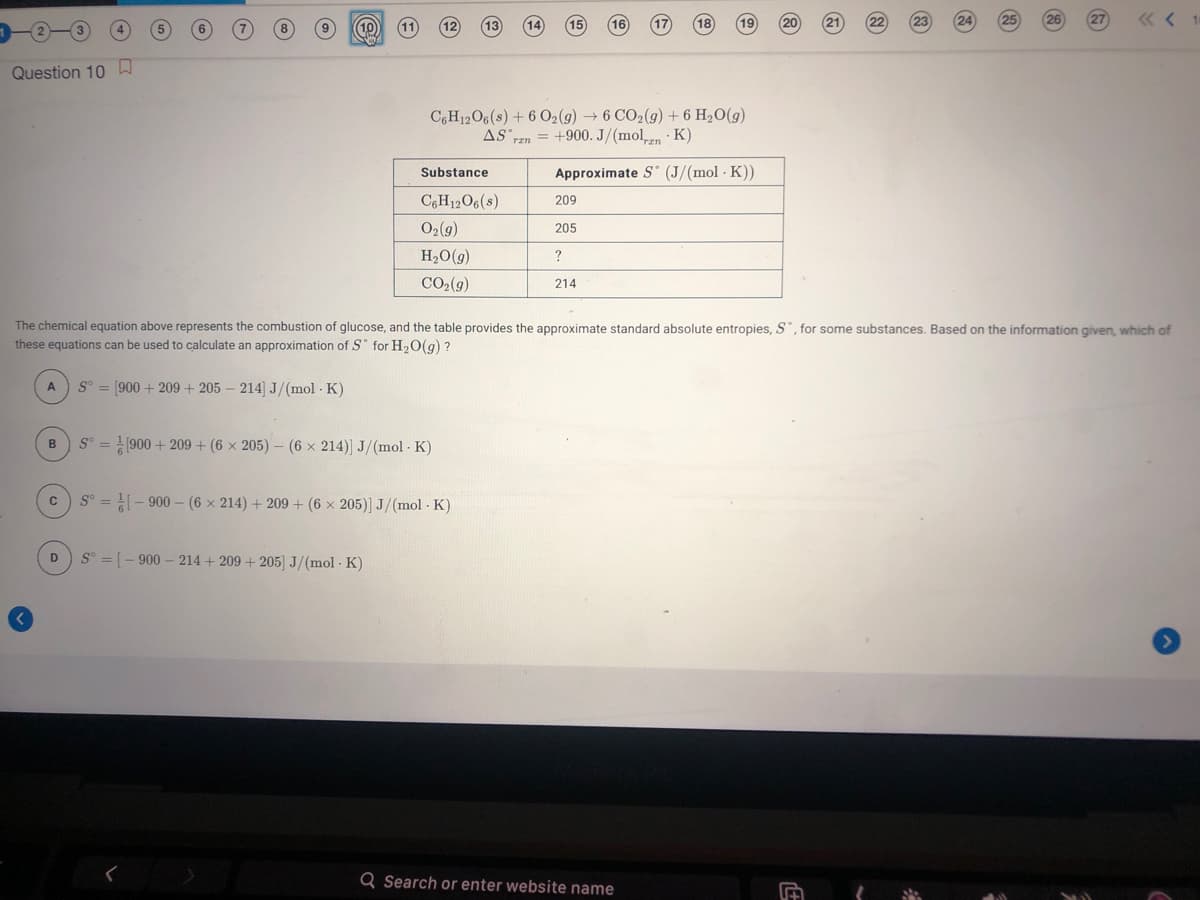 26
11
18
Question 10
C,H12O6(s) + 6 02(9) → 6 CO2(g) + 6 H2O(g)
AS rzn = +900. J/(mol,n · K)
Substance
Approximate S (J/(mol · K))
C6H12O6(s)
209
O2(9)
205
H2O(g)
CO2(g)
214
The chemical equation above represents the combustion of glucose, and the table provides the approximate standard absolute entropies, S, for some substances. Based on the information given, which of
these equations can be used to calculate an approximation of S° for H,O(g) ?
S° = [900 + 209 + 205 – 214] J/(mol · K)
S° = 900 + 209 + (6 × 205) – (6 x 214)] J/(mol · K)
B
S° = - 900 – (6 × 214) + 209 + (6 x 205)] J/(mol - K)
D
S° = [- 900 – 214 + 209 + 205] J/(mol · K)
Q Search or enter website name
