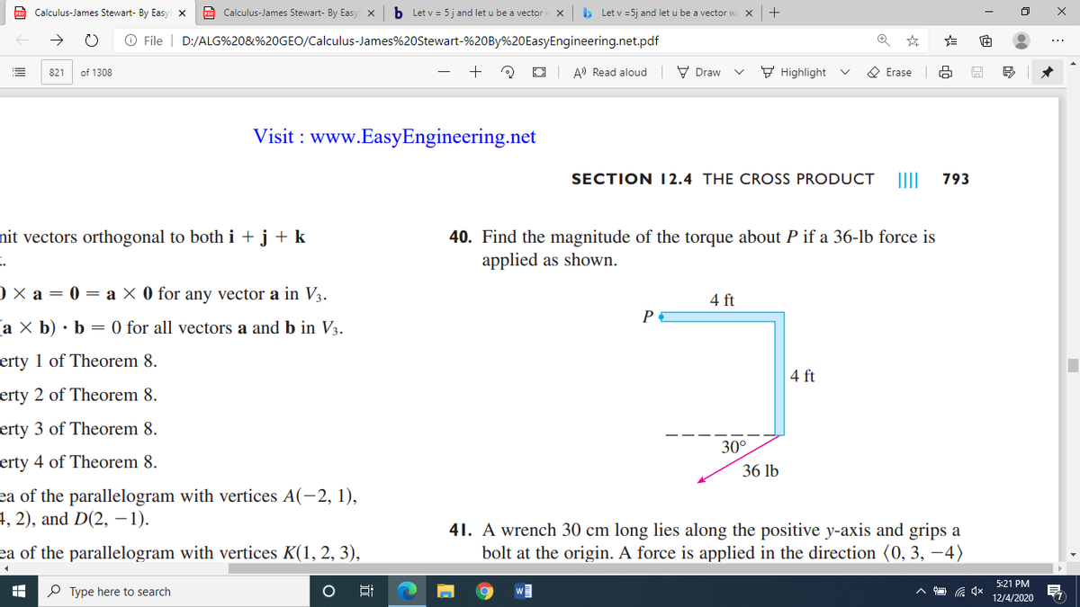 PoF Calculus-James Stewart- By Easy X
CO Calculus-James Stewart- By Easy x
b Let v = 5j and let u be a vector
> Let v =5j and let u be a vector w
O File | D:/ALG%20&%20GEO/Calculus-James%20Stewart-%20BY%20EasyEngineering.net.pdf
of 1308
A) Read aloud
V Draw
F Highlight
O Erase
821
Visit : www.EasyEngineering.net
SECTION I2.4 THE CROSS PRODUCT
793
nit vectors orthogonal to both i + j + k
40. Find the magnitude of the torque about P if a 36-lb force is
applied as shown.
) × a = 0 = a × 0 for any vector a in V3.
4 ft
P
a X b) • b
0 for all vectors a and b in V3.
erty 1 of Theorem 8.
4 ft
erty 2 of Theorem 8.
erty 3 of Theorem 8.
30°
erty 4 of Theorem 8.
36 lb
ea of the parallelogram with vertices A(-2, 1),
4, 2), and D(2, -1).
41. A wrench 30 cm long lies along the positive y-axis and grips a
bolt at the origin. A force is applied in the direction (0, 3, –4)
ea of the parallelogram with vertices K(1, 2, 3),
5:21 PM
P Type here to search
12/4/2020
