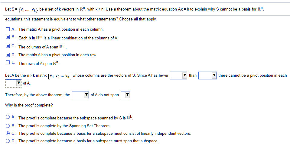 Let S= {v1.., vg} be a set of k vectors in R", with k<n. Use a theorem about the matrix equation Ax = b to explain why S cannot be a basis for R".
equations, this statement is equivalent to what other statements? Choose all that apply.
A. The matrix A has a pivot position in each column.
B. Each b in Rm is a linear combination of the columns of A.
C. The columns of A span Rm.
D. The matrix A has a pivot position in each row.
E. The rows of A span R".
Let A be the nxk matrix [v, v2 .-- Vk] whose columns are the vectors of S. Since A has fewer
of A.
than
there cannot be a pivot position in each
Therefore, by the above theorem, the
of A do not span
Why is the proof complete?
O A. The proof is complete because the subspace spanned by S is RK.
B. The proof is complete by the Spanning Set Theorem.
C. The proof is complete because a basis for a subspace must consist of linearly independent vectors.
O D. The proof is complete because a basis for a subspace must span that subspace.
