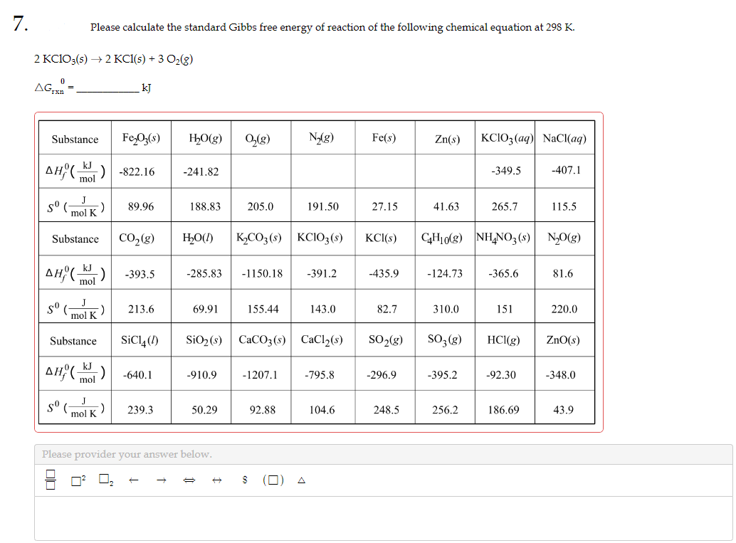 7.
2 KC1O3(s) → 2 KC1(s) + 3 O₂(g)
0
AGTxn=
Please calculate the standard Gibbs free energy of reaction of the following chemical equation at 298 K.
Substance
AHO KJ
mol
5⁰ (
mol K
Substance
J
kJ
Fe₂O3(s)
CO₂(g)
AH(K) -393.5
mol
Smol K
-822.16
89.96
sº (mlk)
Substance SiC14 (1)
kJ
AH, mol
213.6
-640.1
239.3
H₂O(g) 0₂(g)
-241.82
188.83
69.91
H₂O(l) K₂CO3(s) KC1O3(s)
205.0
-285.83 -1150.18 -391.2
-910.9
50.29
Please provider your answer below.
155.44
N₂(g)
SiO₂ (s) CaCO3(s) CaCl₂(s)
191.50
-1207.1
92.88
143.0
-795.8
104.6
Fe(s)
27.15
KCl(s)
-435.9
82.7
SO₂(g)
-296.9
248.5
Zn(s) KCIO3(aq) NaCl(aq)
41.63
-124.73
310.0
SO3(g)
C4H10(g) NH4NO3(s) N₂O(g)
-395.2
-349.5
256.2
265.7
-365.6
151
HCl(g)
-92.30
-407.1
186.69
115.5
81.6
220.0
ZnO(s)
-348.0
43.9