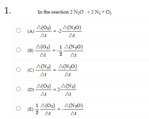 1.
O (A)
(Β)
(C)
(D)
(Ε)
In the reaction 2 N₂O → 2 N₂ + O₂
Δ(02)
ΔΕ
Δ(Ο2)
ΔΕ
Δ(Ο2)
ΔΕ
= -2-
=
Δ(NO)
ΔΕ
Δ(N2) _ Δ(NO)
=
ΔΕ
ΔΕ
1 Δ(N30)
2 ΔΕ
1 Δ(Ο2)
2 At
= 2-
Δ(N2)
ΔΕ
Δ(N2O)
ΔΕ