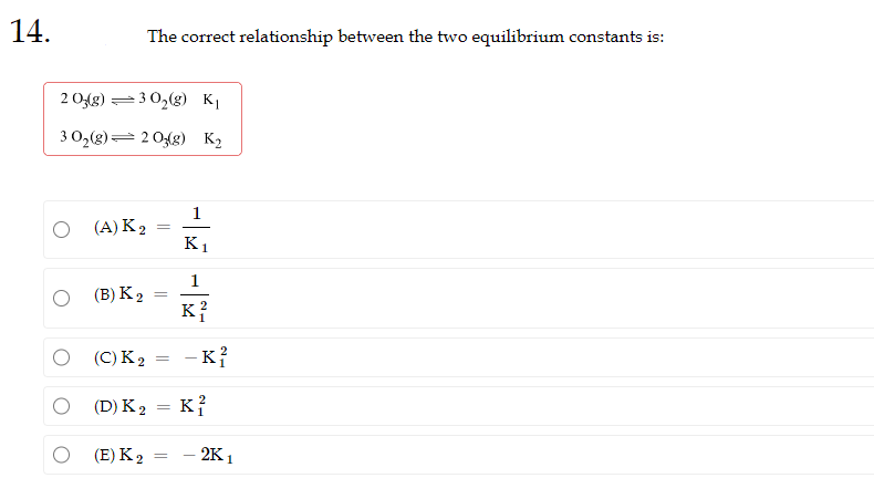 14.
2 03(g)
3 0₂(g)
O
30₂(g) K₁
2 03(g) K₂
The correct relationship between the two equilibrium constants is:
(A) K 2
(B) K2
(C) K2
(E) K2
=
1
=
K1
1
K²
(D) K₂ = K2
2
- K²
21
- 2K1