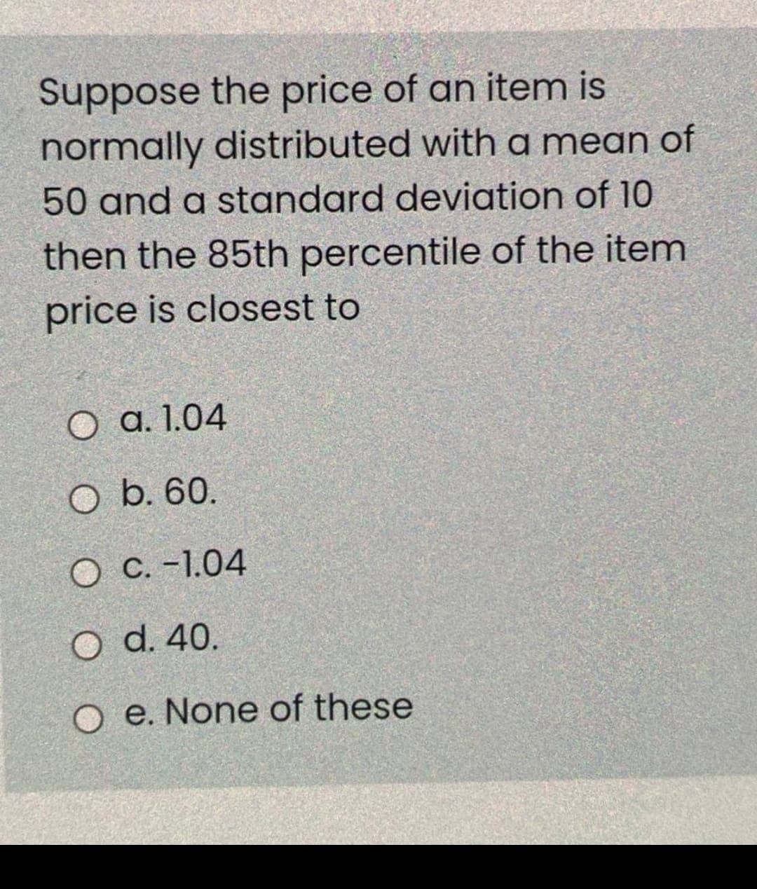 Suppose the price of an item is
normally distributed with a mean of
50 and a standard deviation of 10
then the 85th percentile of the item
price is closest to
O a. 1.04
O b. 60.
O C. -1.04
O d. 40.
O e. None of these
