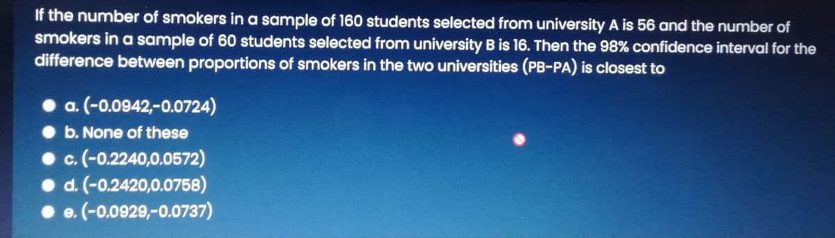 If the number of smokers in a sample of 160 students selected from university A is 56 and the number of
smokers in a sample of 60 students selected from university B is 16. Then the 98% confidence interval for the
difference between proportions of smokers in the two universities (PB-PA) is closest to
a. (-0.0942,-0.0724)
b. None of these
c.(-0.2240,0.0572)
d. (-0.2420,0.0758)
e. (-0.0929,-0.0737)
