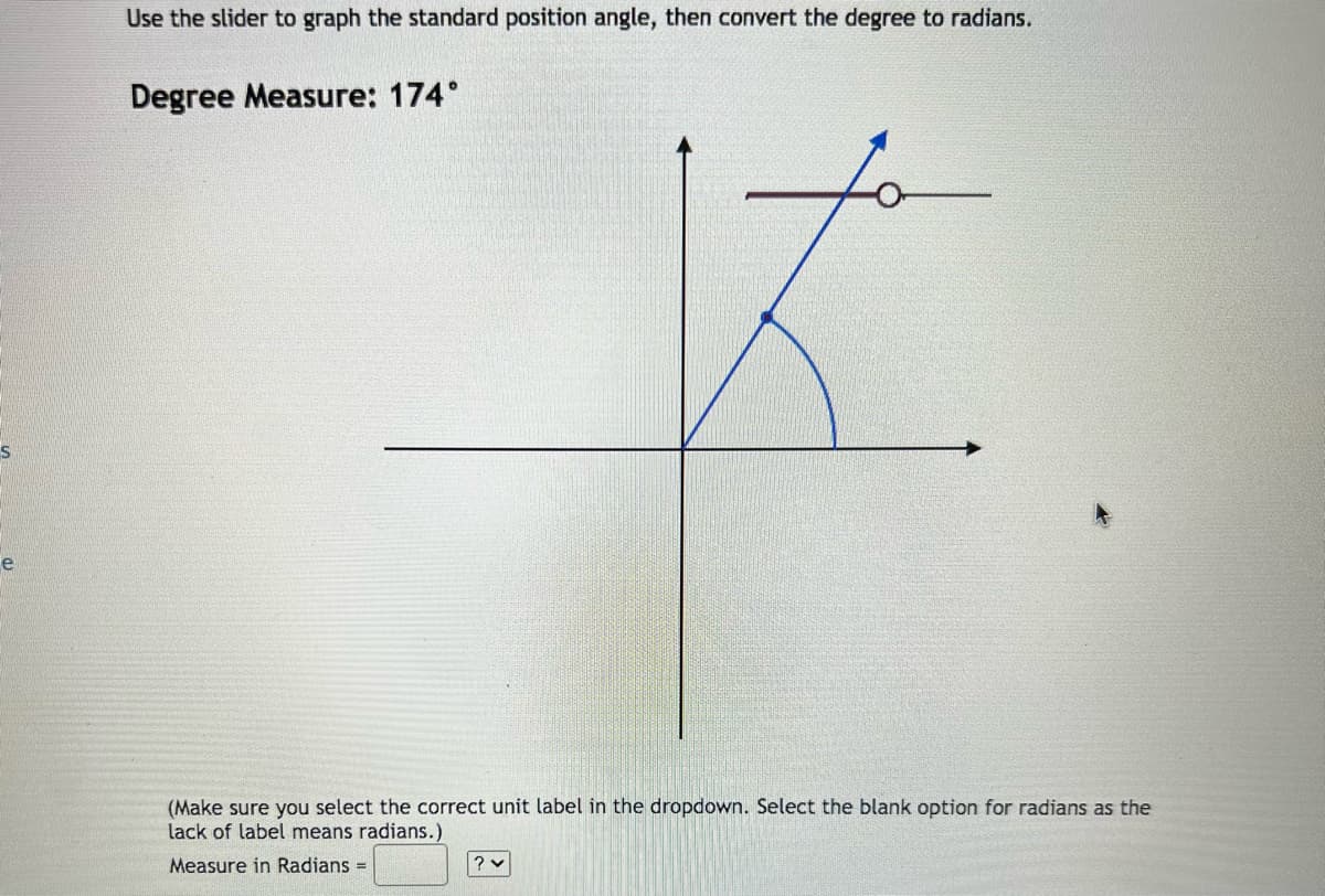 e
Use the slider to graph the standard position angle, then convert the degree to radians.
Degree Measure: 174°
스
(Make sure you select the correct unit label in the dropdown. Select the blank option for radians as the
lack of label means radians.)
Measure in Radians =
?v