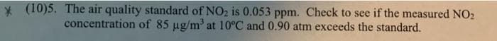 * (10)5. The air quality standard of NO2 is 0.053 ppm. Check to see if the measured NO2
concentration of 85 ug/m' at 10°C and 0.90 atm exceeds the standard.
