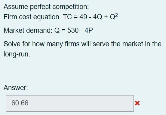Assume perfect competition:
Firm cost equation: TC = 49 - 4Q + Q²
Market demand: Q = 530 - 4P
Solve for how many firms will serve the market in the
long-run.
Answer:
60.66
X