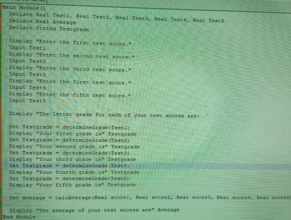 Main Module ()
Declare Real Testl, Real Test2, Real Test3, Real Test4, Real Test5
Declare Real Average
Declare String Testgrade
Display "Enter the first test score."
Input Testl
Display "Enter the second test score."
Input Test2
Display "Enter the third test score."
Input Test3
Display "Enter the first test score."
Input Test4
Display "Enter the fifth test score."
Input Test5
Display "The letter grade for each of your test scores are:
Set Testgrade = determine Grade (Testl)
Display "Your first grade is" Testgrade
Set Testgrade = determine Grade (Test2)
Display "Your second grade is" Testgrade
Set Testgrade = determine Grade (Test3)
Display "Your third grade is" Testgrade
Set Testgrade = determineGrade (Test4)
Display "Your fourth grade is" Testgrade
Set Testgrade = determine Grade (Test5)
Display "Your fifth grade is" Testgrade
Set Average = calcAverage (Real scorel, Real score2, Real score3, Real score4, Real scores)
Display "The average of your test scores are" Average
End Module