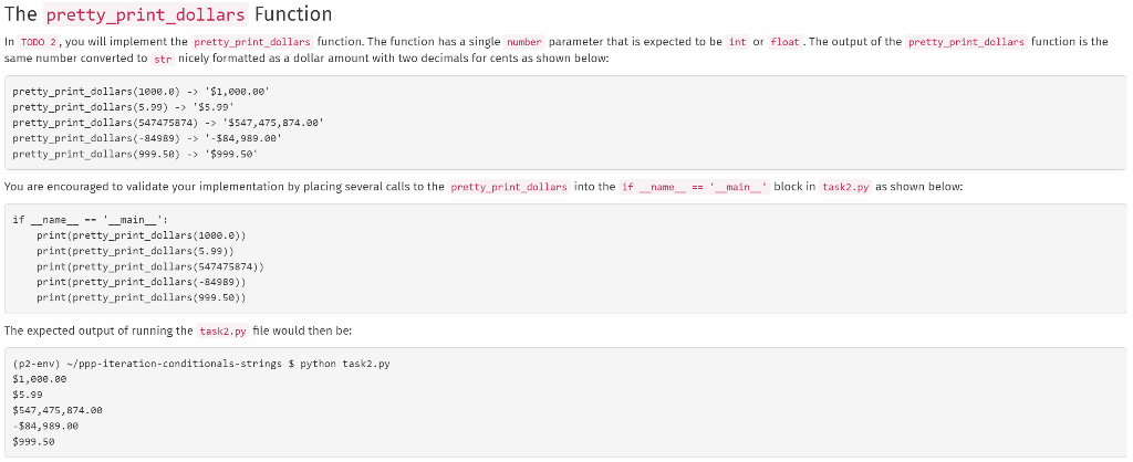 The pretty_print_dollars Function
In TODO 2, you will implement the pretty_print_dollars function. The function has a single number parameter that is expected to be int or float. The output of the pretty_print_dollars function is the
same number converted to str nicely formatted as a dollar amount with two decimals for cents as shown below:
pretty_print_dollars (1000.e) -> '$1,000.00'
pretty_print_dollars (5.99)->'$5.99'
pretty_print_dollars (547475874) ->'$547,475,874.00'
pretty_print dollars(-84989) ->-$84,989.00'
pretty_printdollars (999.50) -> $999.50
You are encouraged to validate your implementation by placing several calls to the pretty_print_dollars into the if _name__ == '__main__ block in task2.py as shown below:
if __name__ '___main___':
print (pretty_print_dollars (1000.0))
print (pretty_print_dollars (5.99))
print (pretty_print_dollars (547475874))
print (pretty_print_dollars (-84989))
print (pretty_print_dollars (999.50))
The expected output of running the task2.py file would then be:
(p2-env) -/ppp-iteration-conditionals-strings $ python task2.py
$1,000.00
$5.99
$547,475,874.00
-$84,989.00
$999.50