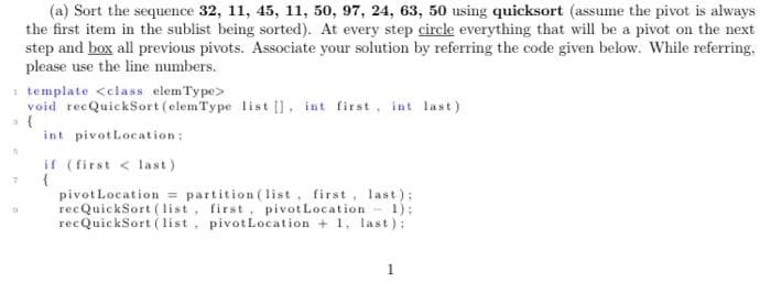 A
17
(a) Sort the sequence 32, 11, 45, 11, 50, 97, 24, 63, 50 using quicksort (assume the pivot is always
the first item in the sublist being sorted). At every step circle everything that will be a pivot on the next
step and box all previous pivots. Associate your solution by referring the code given below. While referring.
please use the line numbers.
template <class elem Type>
void recQuickSort (elemType list [], int first, int last)
int pivot Location:
if (first < last)
{
pivot Location partition (list, first, last);
recQuickSort (list, first, pivot Location - 1);
recQuickSort (list, pivot Location + 1, last):