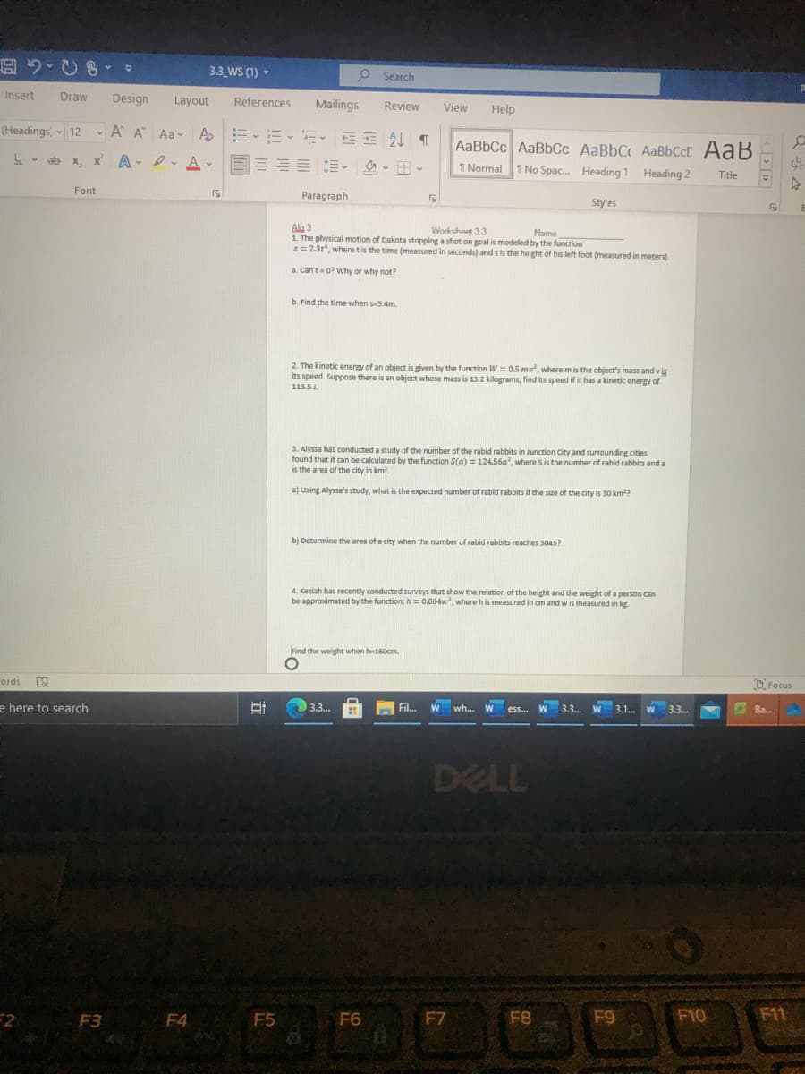 3.3 WS (1) -
Search
Insert
Draw
Design
Layout
References
Mailings
Review
View
Help
(Headings, 12
- A A Aa A
AaBbCc AaBbCc AaBbC AaBbCcC AaB
1 No Spac. Heading
U - ab x,
A - D. A -
三這。 、田。
1 Normal
Heading 2
Title
Font
Paragraph
Styles
Ala 3
1. The physical motion of Dakota stopping a shot on goal is modeled by the function
s=2.3t, where t is the time (measured in seconds) and s is the height of his left foot (measured in meters).
Worksheet 3.3
Name
a. Cant=0? Why or why not?
b. Find the time when s5.4m.
2. The kinetic energy of an object is given by the function W = 0.5 m, where m is the object's mass and v is
its speed. Suppose there is an object whose mass is 13.2 kilograms, find its speed if it has a kinetic energy of
113.5J.
3. Alyssa has conducted a study of the number of the rabid rabbits in Junction City and surrounding cities
found that it can be calculated by the function S(a) = 124.56a, where S is the number of rabid rabbits and a
is the area of the city in km.
a) Using Alyssa's study, what is the expected number of rabid rabbits if the size of the city is 30 km?
b) Determine the area of a city when the number of rabid rabbits reaches 3045?
4. Keziah has recently conducted surveys that show the relation of the height and the weight of a person can
be approximated by the function: h = 0.064w, where h is measured in cm and w is measured in kg.
Find the weight when he160cm.
ords
D. Focus
e here to search
3.3..
Fil.
wh...
3.3.
3.1.
3.3..
Ba.
DELL
F2
F3 F4
F5
F6
F7
F8
F9
F10
F11
