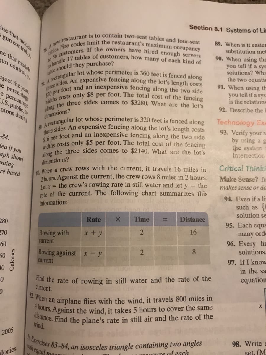 widths costs only $8 per foot. The total cost of the fencing
widths costs only $5 per foot. The total cost of the fencing
to handle 17 tables of customers, how many of each kind of
three sides. An expensive fencing along the lot's length costs
$20 per foot and an inexpensive fencing along the two side
along the three sides comes to $3280. What are the lot's
distance. Find the plane's rate in still air and the rate of the
80 A rectangular lot whose perimeter is 320 feet is fenced along
t0 56 If the owners have hired enough servers
tables. Fire codes limit the restaurant's maximum occupancy
4 hours. Against the wind, it takes 5 hours to cover the same
82. When an airplane flies with the wind, it travels 800 miles in
In Exercises 83-84, an isosceles triangle containing two angles
Section 8.1 Systems of Lin
ine that models
89. When is it easien
s gun control,y,
substitution met
90. When using the
you tell if a sys
solutions? Wha
ne that modes
un control, y,
the two equatic
91. When using th
you tell if a sys
is the relations
oject the year,
e percentage
e percentage
J.S. public, to
nions during
92. Describe the
Technology Exe
93. Verify your s-
by using a g
the system
intersection
dimensions?
Asides. An expensive fencing along the lot's length costs
ther foot and an inexpensive fencing along the two side
-84.
dea if you
n the three sides comes to $2140. What are the lot's
aph shows
enting
re based
dimensions?
M. When a crew rows with the current, it travels 16 miles in
2 hours. Against the current, the crew rows 8 miles in 2 hours.
Let x = the crew's rowing rate in still water and let y = the
rate of the current. The following chart summarizes this
Critical Thinki
Make Sense? In
makes sense or da
94. Even if a li
such as
solution se
e vino tol
information:
Time
Distance
%3D
Rate
95. Each equa
many orde
96. Every lir
solutions.
280
16
270
Rowing with
x+ y
current
8.
60
Rowing against x - y
current
97. If I know
in the sa
50
Tud the rate of rowing in still water and the rate of the
current.
10
equation
wind.
98. Write a
set. (M
2005
wih equal
1acure of each
Jories
megau
Calories
