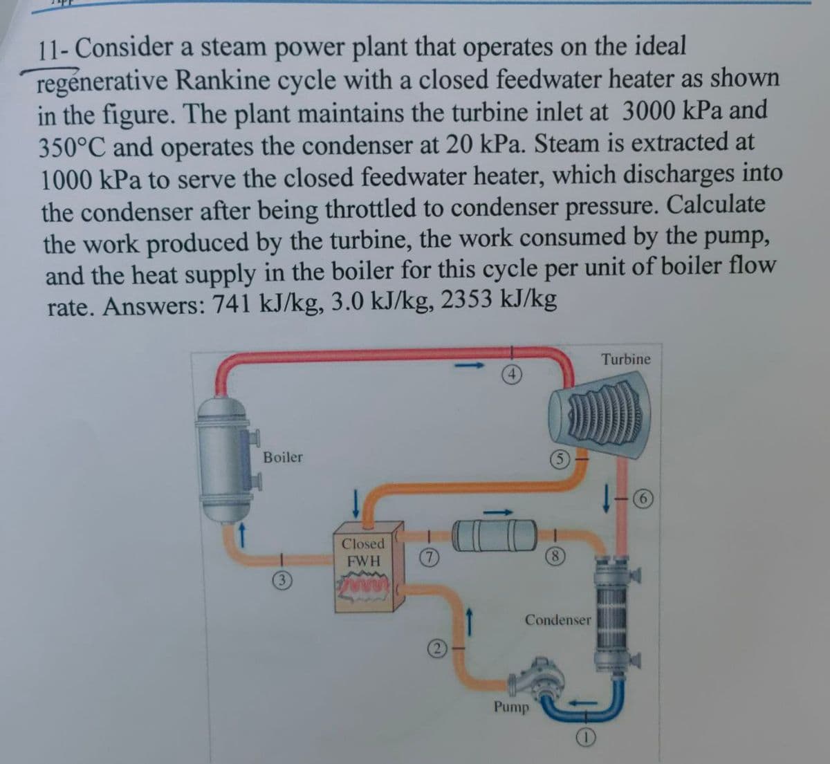 11- Consider a steam power plant that operates on the ideal
regénerative Rankine cycle with a closed feedwater heater as shown
in the figure. The plant maintains the turbine inlet at 3000 kPa and
350°C and operates the condenser at 20 kPa. Steam is extracted at
1000 kPa to serve the closed feedwater heater, which discharges into
the condenser after being throttled to condenser pressure. Calculate
the work produced by the turbine, the work consumed by the pump,
and the heat supply in the boiler for this cycle per unit of boiler flow
rate. Answers: 741 kJ/kg, 3.0 kJ/kg, 2353 kJ/kg
Turbine
Boiler
(6)
Closed
FWH
Condenser
Pump
