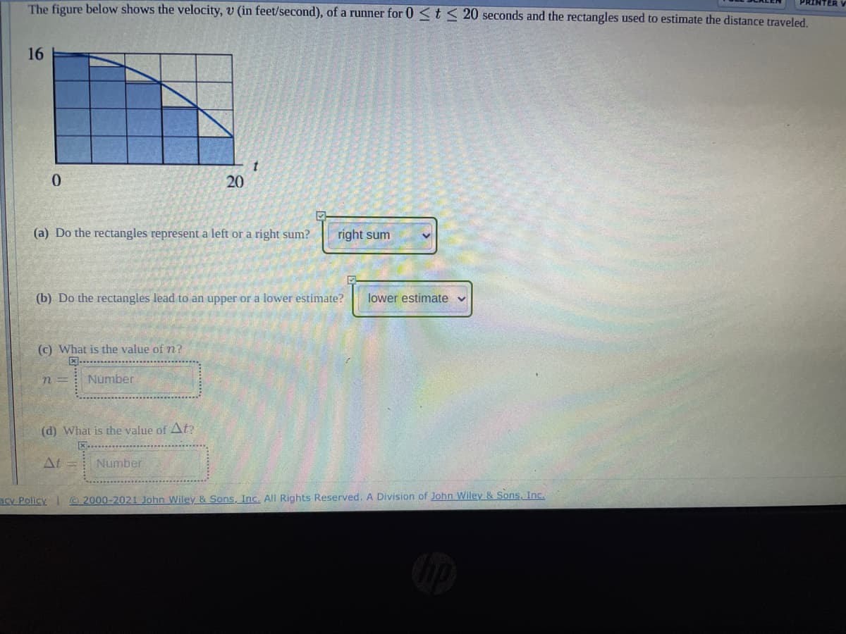 The figure below shows the velocity, v (in feet/second), of a runner for 0 <t < 20 seconds and the rectangles used to estimate the distance traveled.
PRINTER
16
20
(a) Do the rectangles represent a left or a right sum?
right sum
(b) Do the rectangles lead to an upper or a lower estimate?
lower estimate v
(c) What is the value of n?
四…
n =
Number
(d) What is the value of At?
At
Number
acy Policy 2000-2021 John Wiley & Sons, Inc. All Rights Reserved. A Division of John Wiley & Sons, Inc.
