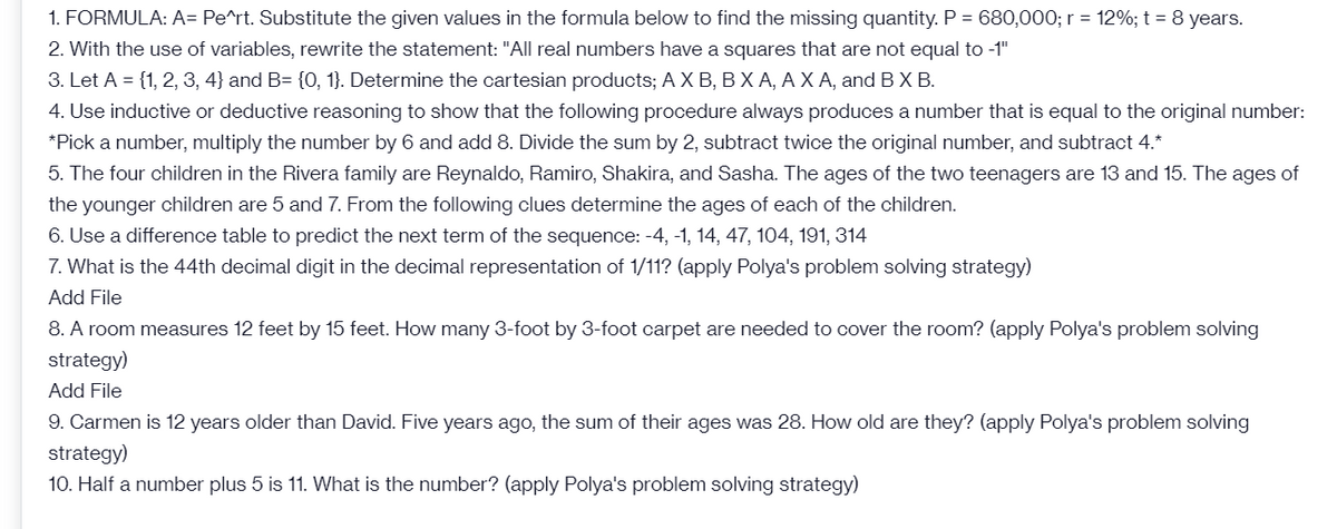 1. FORMULA: A= Pe^rt. Substitute the given values in the formula below to find the missing quantity. P = 680,000; r = 12%; t = 8 years.
2. With the use of variables, rewrite the statement: "All real numbers have a squares that are not equal to -1"
3. Let A = {1, 2, 3, 4} and B= {O, 1}. Determine the cartesian products; A X B, BX A, A X A, and BX B.
4. Use inductive or deductive reasoning to show that the following procedure always produces a number that is equal to the original number:
*Pick a number, multiply the number by 6 and add 8. Divide the sum by 2, subtract twice the original number, and subtract 4.*
5. The four children in the Rivera family are Reynaldo, Ramiro, Shakira, and Sasha. The ages of the two teenagers are 13 and 15. The ages of
the younger children are 5 and 7. From the following clues determine the ages of each of the children.
6. Use a difference table to predict the next term of the sequence: -4, -1, 14, 47, 104, 191, 314
7. What is the 44th decimal digit in the decimal representation of 1/11? (apply Polya's problem solving strategy)
Add File
8. A room measures 12 feet by 15 feet. How many 3-foot by 3-foot carpet are needed to cover the room? (apply Polya's problem solving
strategy)
Add File
9. Carmen is 12 years older than David. Five years ago, the sum of their ages was 28. How old are they? (apply Polya's problem solving
strategy)
10. Half a number plus 5 is 11. What is the number? (apply Polya's problem solving strategy)
