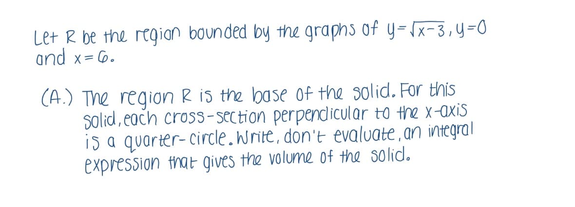 Let R be the regian bounded by the graphs of y=x-3,y=0
and x= 6.
(A.) The region R is the base of the solid. For this
solid, each cross- section perpendicular to the x-axis
is a quarter- circle.write, don't evaluate,an integral
expression that gives the volume of the solid.
