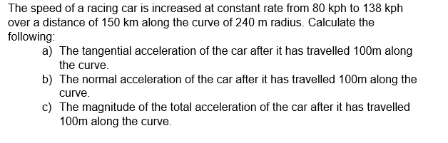 The speed of a racing car is increased at constant rate from 80 kph to 138 kph
over a distance of 150 km along the curve of 240 m radius. Calculate the
following:
a) The tangential acceleration of the car after it has travelled 100m along
the curve.
b) The normal acceleration of the car after it has travelled 100m along the
curve.
c) The magnitude of the total acceleration of the car after it has travelled
100m along the curve.
