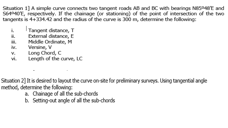Situation 1] A simple curve connects two tangent roads AB and BC with bearings N85048E and
S64040'E, respectively. If the chainage (or stationing) of the point of intersection of the two
tangents is 4+334.42 and the radius of the curve is 300 m, determine the following:
| Tangent distance, T
External distance, E
Middle Ordinate, M
Versine, V
Long Chord, C
Length of the curve, LC
i.
ii.
ii.
iv.
V.
vi.
Situation 2] It is desired to layout the curve on-site for preliminary surveys. Using tangential angle
method, determine the following:
a. Chainage of all the sub-chords
b. Setting-out angle of all the sub-chords
