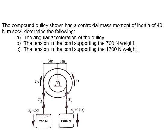 The compound pulley shown has a centroidal mass moment of inertia of 40
N.m.sec?. determine the following:
a) The angular acceleration of the pulley.
b) The tension in the cord supporting the 700 N weight.
c) The tension in the cord supporting the 1700 N weight.
3m Im
Ia
T,
T2
a,=3a
az=1(a)
700 N
1700 N
