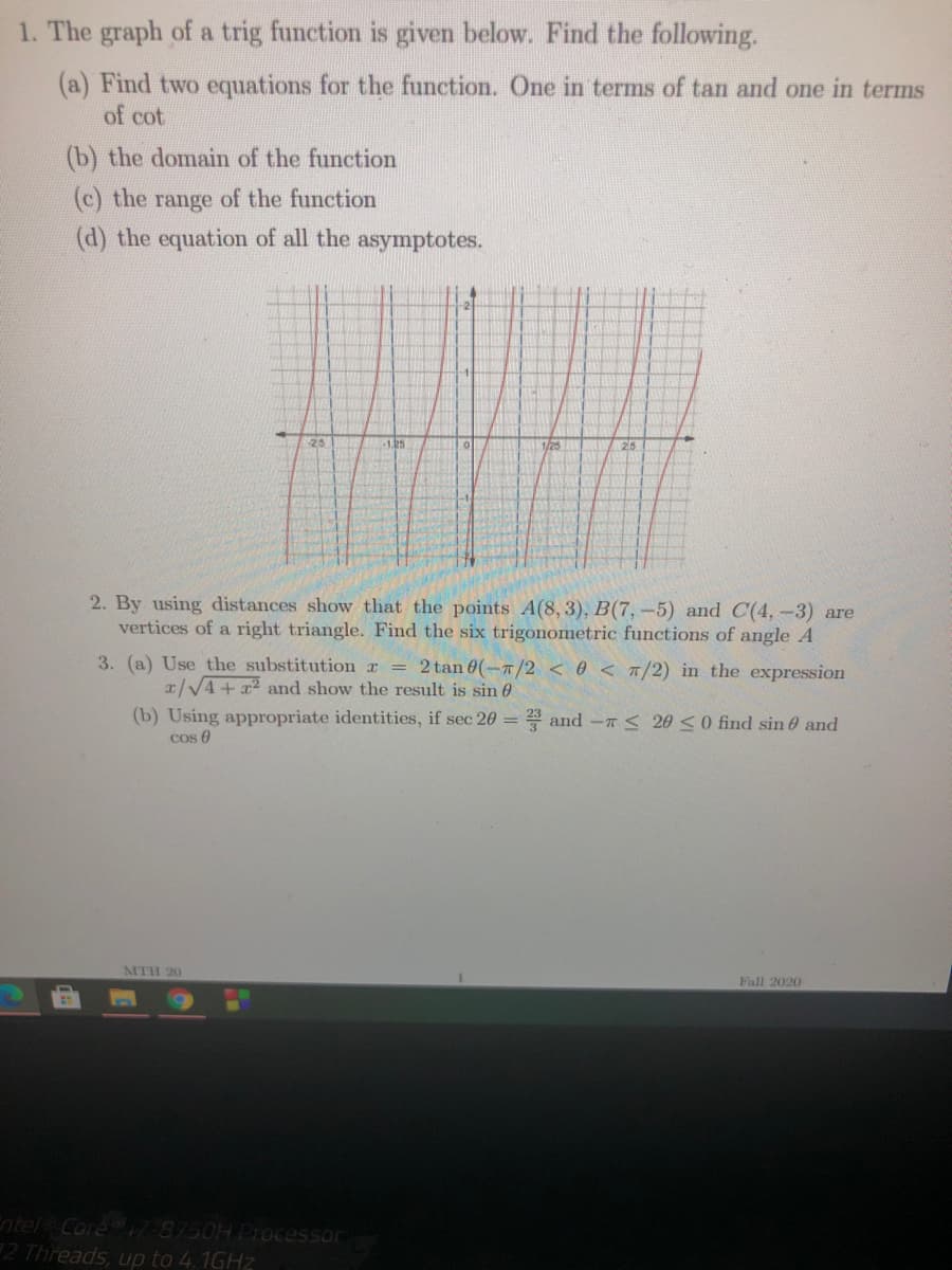 1. The graph of a trig function is given below. Find the following.
(a) Find two equations for the function. One in terms of tan and one in terms
of cot
(b) the domain of the function
(c) the range of the function
(d) the equation of all the asymptotes.
25
-1.25
25
