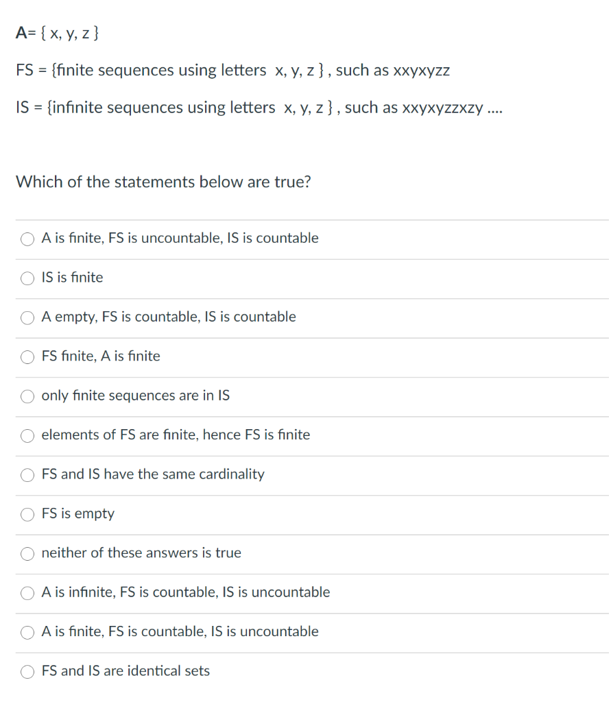 A= { x, y, z }
FS = {finite sequences using letters x, y, z } , such as xxyxyzz
%3D
IS = {infinite sequences using letters x, y, z } , such as xxyxyzzxzy ...
Which of the statements below are true?
A is finite, FS is uncountable, IS is countable
IS is finite
A empty, FS is countable, IS is countable
FS finite, A is fınite
only finite sequences are in IS
elements of FS are finite, hence FS is finite
FS and IS have the same cardinality
FS is empty
neither of these answers is true
A is infinite, FS is countable, IS is uncountable
A is finite, FS is countable, IS is uncountable
O FS and IS are identical sets
