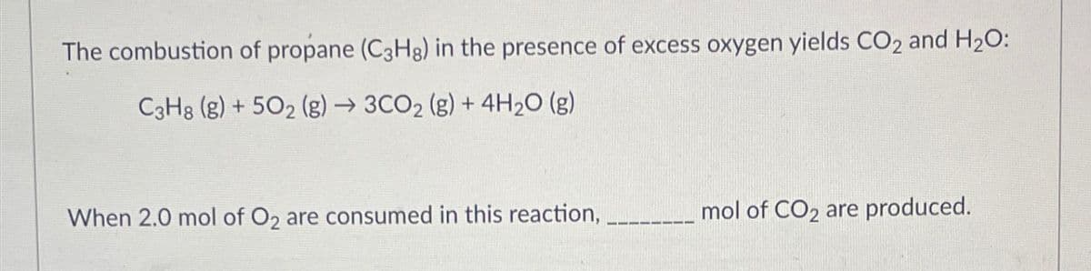 The combustion of propane (C3Hg) in the presence of excess oxygen yields CO2 and H2O:
C3H8 (g)+502 (g) → 3CO2 (g) + 4H2O (g)
When 2.0 mol of O2 are consumed in this reaction, ____
mol of CO2 are produced.