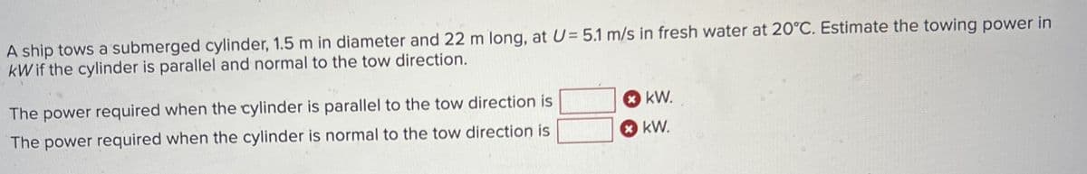 A ship tows a submerged cylinder, 1.5 m in diameter and 22 m long, at U= 5.1 m/s in fresh water at 20°C. Estimate the towing power in
kW if the cylinder is parallel and normal to the tow direction.
The power required when the cylinder is parallel to the tow direction is
The power required when the cylinder is normal to the tow direction is
KW.
KW.