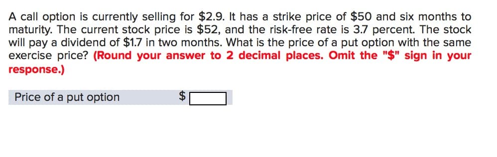 A call option is currently selling for $2.9. It has a strike price of $50 and six months to
maturity. The current stock price is $52, and the risk-free rate is 3.7 percent. The stock
will pay a dividend of $1.7 in two months. What is the price of a put option with the same
exercise price? (Round your answer to 2 decimal places. Omit the "$" sign in your
response.)
Price of a put option
$