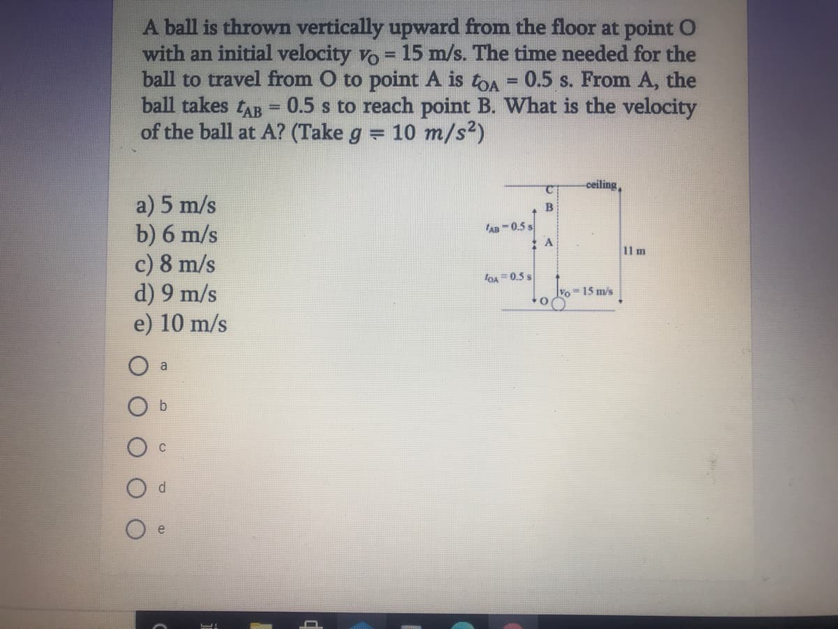 A ball is thrown vertically upward from the floor at point O
with an initial velocity vo = 15 m/s. The time needed for the
ball to travel from O to point A is toA = 0.5 s. From A, the
ball takes tAB = 0.5 s to reach point B. What is the velocity
of the ball at A? (Take g = 10 m/s²)
ceiling
a) 5 m/s
b) 6 m/s
c) 8 m/s
d) 9 m/s
e) 10 m/
An -0.5 s
11 m
loA=0.5 s
Vo =15 m/s
